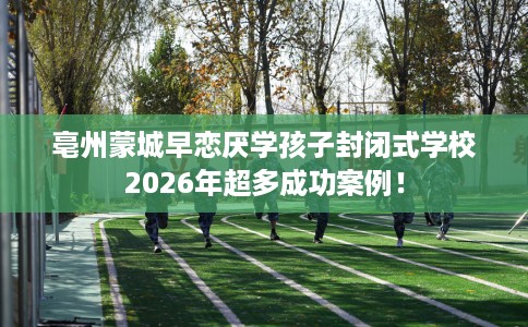 亳州蒙城早恋厌学孩子封闭式学校2026年超多成功案例！