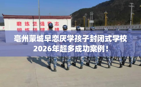 亳州蒙城早恋厌学孩子封闭式学校2026年超多成功案例！