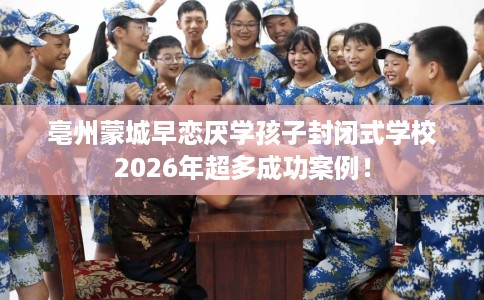 亳州蒙城早恋厌学孩子封闭式学校2026年超多成功案例！