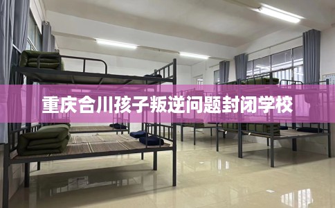重庆合川孩子叛逆问题封闭学校