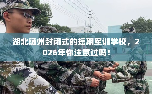 湖北随州封闭式的短期军训学校，2026年你注意过吗！