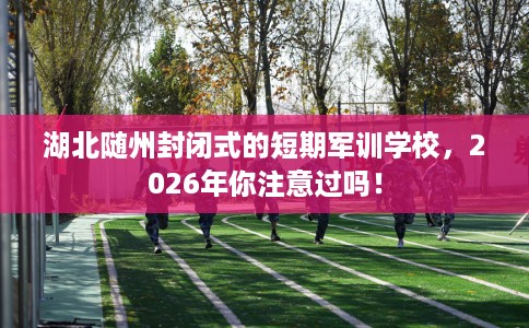 湖北随州封闭式的短期军训学校，2026年你注意过吗！