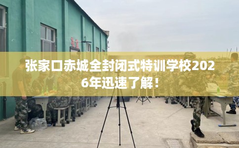 张家口赤城全封闭式特训学校2026年迅速了解！