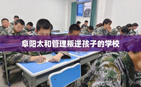 阜阳太和管理叛逆孩子的学校