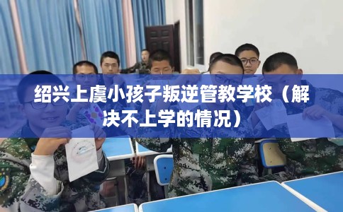 绍兴上虞小孩子叛逆管教学校（解决不上学的情况）