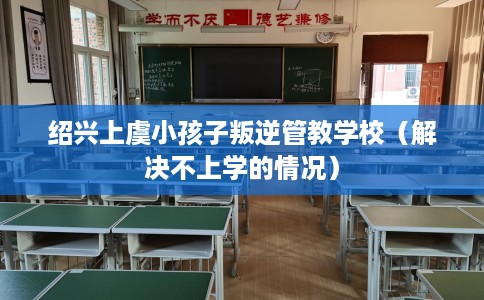 绍兴上虞小孩子叛逆管教学校（解决不上学的情况）