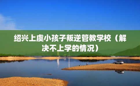 绍兴上虞小孩子叛逆管教学校（解决不上学的情况）