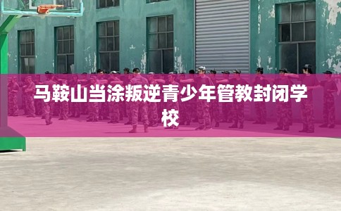 马鞍山当涂叛逆青少年管教封闭学校