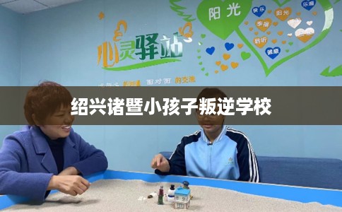 绍兴诸暨小孩子叛逆学校