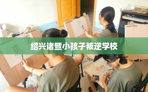 绍兴诸暨小孩子叛逆学校