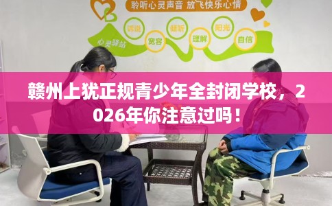 赣州上犹正规青少年全封闭学校，2026年你注意过吗！