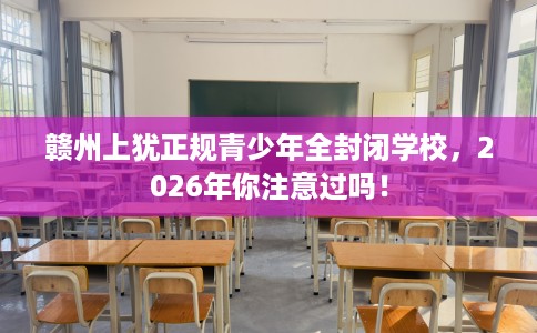 赣州上犹正规青少年全封闭学校，2026年你注意过吗！