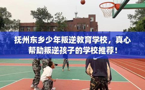 抚州东乡少年叛逆教育学校，真心帮助叛逆孩子的学校推荐！