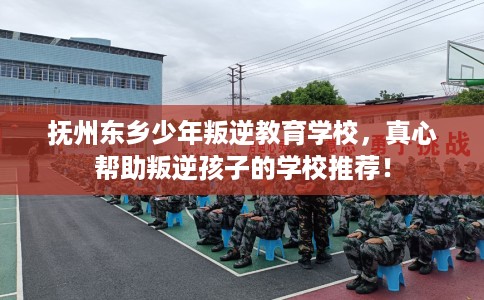 抚州东乡少年叛逆教育学校，真心帮助叛逆孩子的学校推荐！