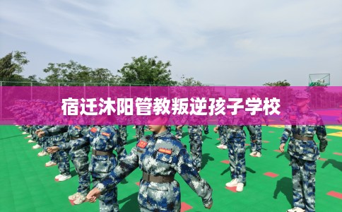 宿迁沐阳管教叛逆孩子学校