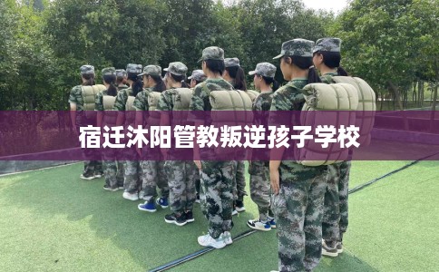 宿迁沐阳管教叛逆孩子学校