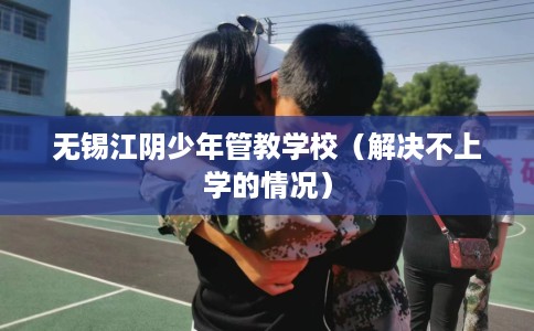 无锡江阴少年管教学校（解决不上学的情况）