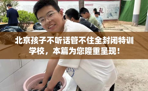北京孩子不听话管不住全封闭特训学校，本篇为您隆重呈现！