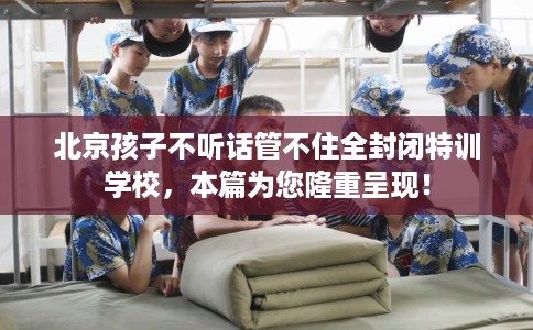 北京孩子不听话管不住全封闭特训学校，本篇为您隆重呈现！