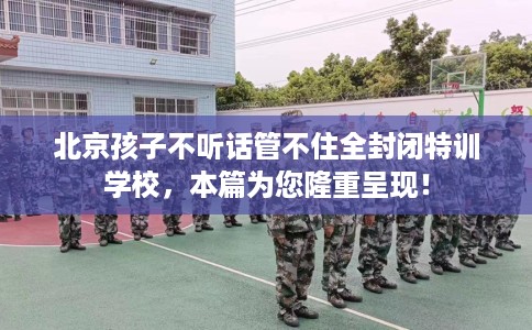 北京孩子不听话管不住全封闭特训学校，本篇为您隆重呈现！