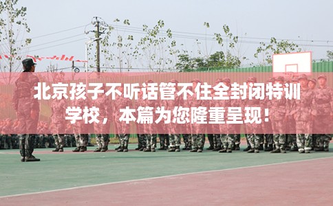 北京孩子不听话管不住全封闭特训学校，本篇为您隆重呈现！