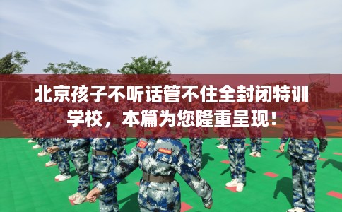 北京孩子不听话管不住全封闭特训学校，本篇为您隆重呈现！