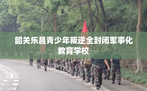 韶关乐昌青少年叛逆全封闭军事化教育学校