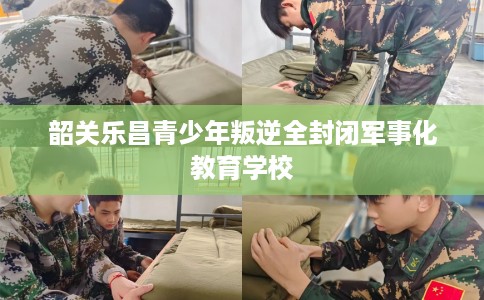 韶关乐昌青少年叛逆全封闭军事化教育学校