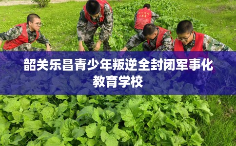韶关乐昌青少年叛逆全封闭军事化教育学校