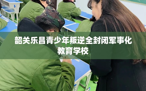 韶关乐昌青少年叛逆全封闭军事化教育学校