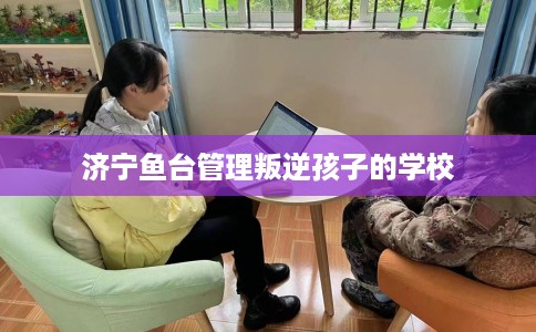 济宁鱼台管理叛逆孩子的学校