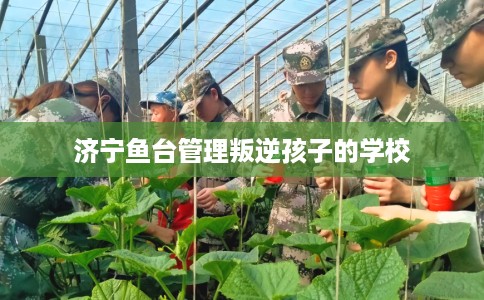 济宁鱼台管理叛逆孩子的学校