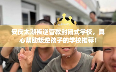 安庆太湖叛逆管教封闭式学校，真心帮助叛逆孩子的学校推荐！