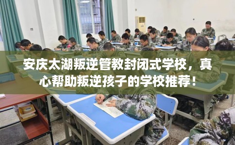 安庆太湖叛逆管教封闭式学校，真心帮助叛逆孩子的学校推荐！