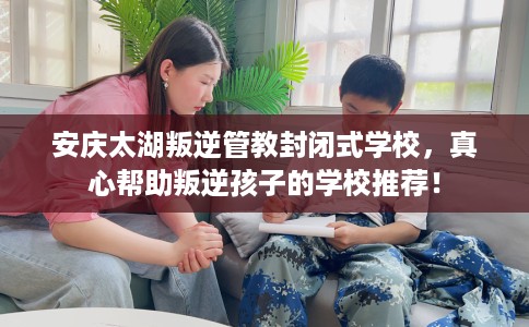 安庆太湖叛逆管教封闭式学校，真心帮助叛逆孩子的学校推荐！