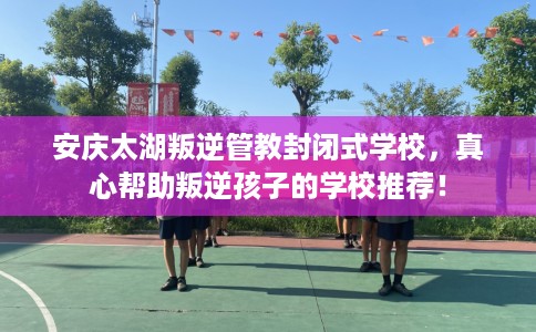 安庆太湖叛逆管教封闭式学校，真心帮助叛逆孩子的学校推荐！
