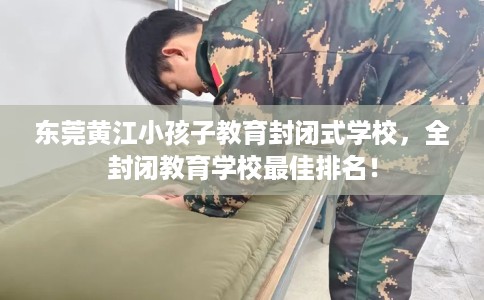 东莞黄江小孩子教育封闭式学校，全封闭教育学校最佳排名！