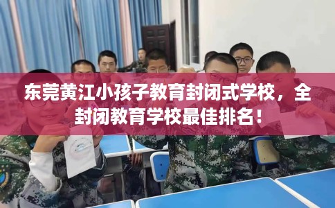 东莞黄江小孩子教育封闭式学校，全封闭教育学校最佳排名！