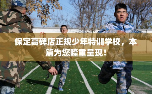 保定高碑店正规少年特训学校，本篇为您隆重呈现！