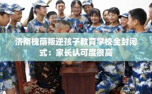 济南槐荫叛逆孩子教育学校全封闭式：家长认可度很高