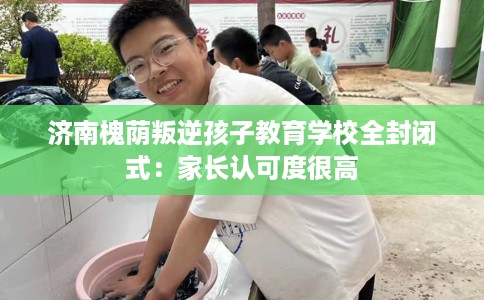 济南槐荫叛逆孩子教育学校全封闭式：家长认可度很高