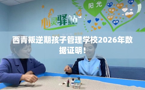 西青叛逆期孩子管理学校2026年数据证明！