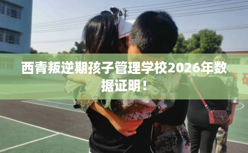西青叛逆期孩子管理学校2026年数据证明！