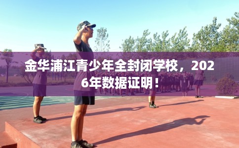 金华浦江青少年全封闭学校，2026年数据证明！