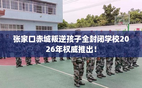 张家口赤城叛逆孩子全封闭学校2026年权威推出！