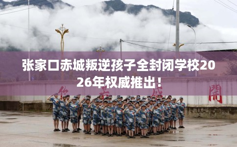 张家口赤城叛逆孩子全封闭学校2026年权威推出！