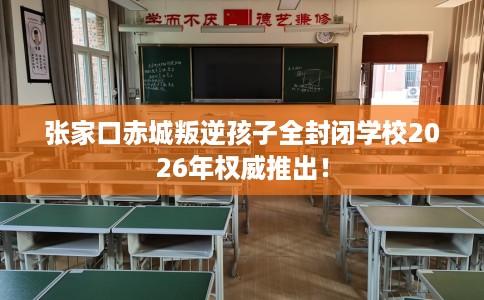 张家口赤城叛逆孩子全封闭学校2026年权威推出！