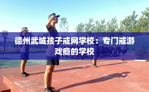 德州武城孩子戒网学校：专门戒游戏瘾的学校