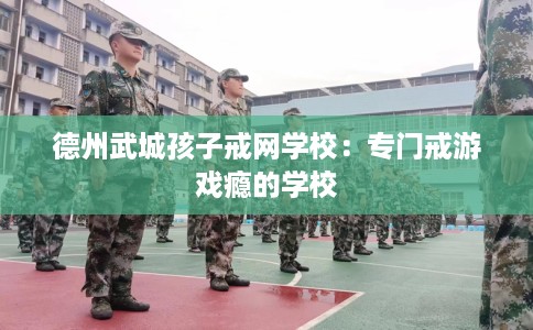 德州武城孩子戒网学校：专门戒游戏瘾的学校