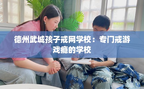 德州武城孩子戒网学校：专门戒游戏瘾的学校